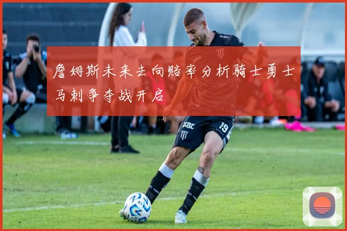 詹姆斯未来去向赔率分析骑士勇士马刺争夺战开启