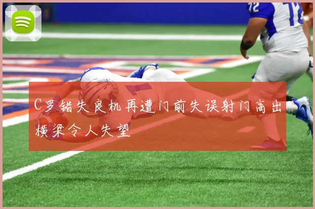C罗错失良机再遭门前失误射门高出横梁令人失望