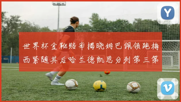 世界杯金靴赔率揭晓姆巴佩领跑梅西紧随其后哈兰德凯恩分列第三第四