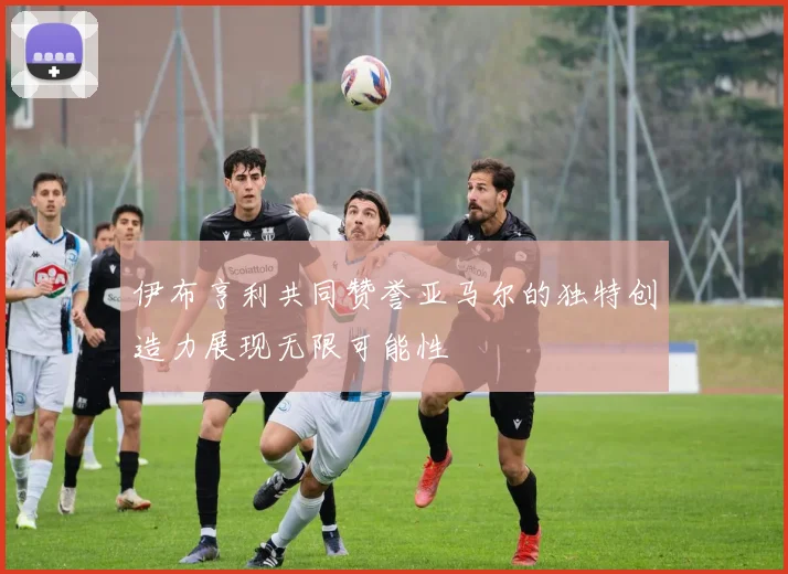 伊布亨利共同赞誉亚马尔的独特创造力展现无限可能性