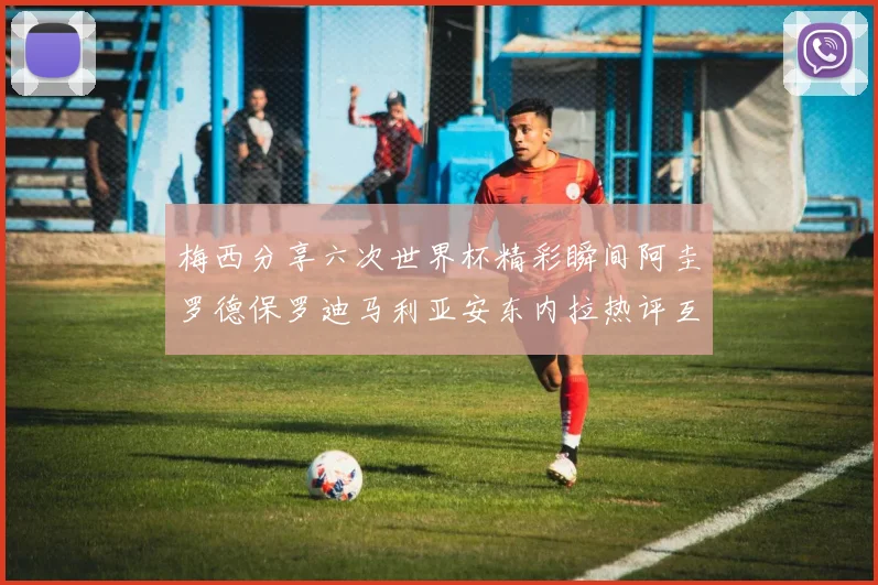 梅西分享六次世界杯精彩瞬间阿圭罗德保罗迪马利亚安东内拉热评互动