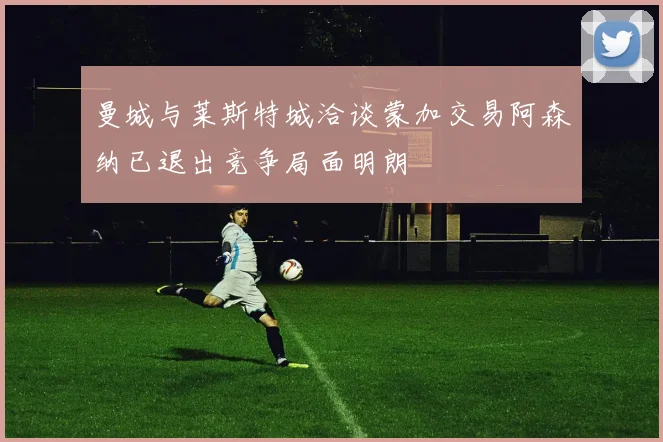 曼城与莱斯特城洽谈蒙加交易阿森纳已退出竞争局面明朗