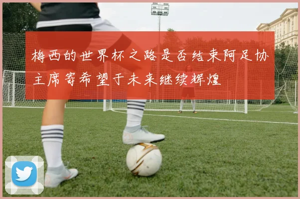梅西的世界杯之路是否结束阿足协主席寄希望于未来继续辉煌
