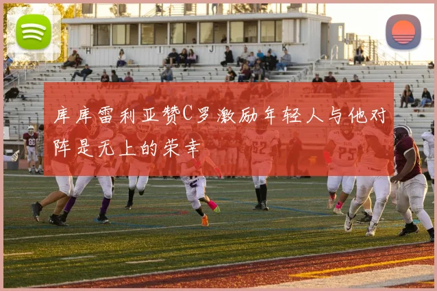 库库雷利亚赞C罗激励年轻人与他对阵是无上的荣幸