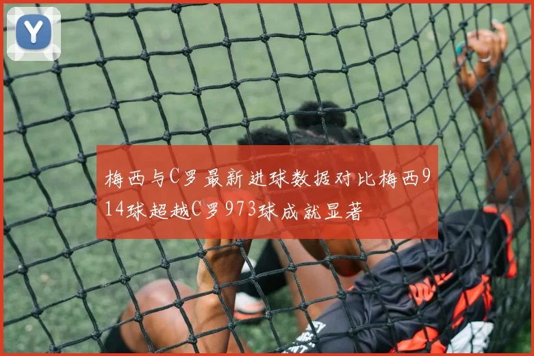 梅西与C罗最新进球数据对比梅西914球超越C罗973球成就显著