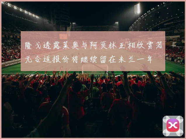 隆戈透露莱奥与阿莫林互相欣赏若无合适报价将继续留在米兰一年