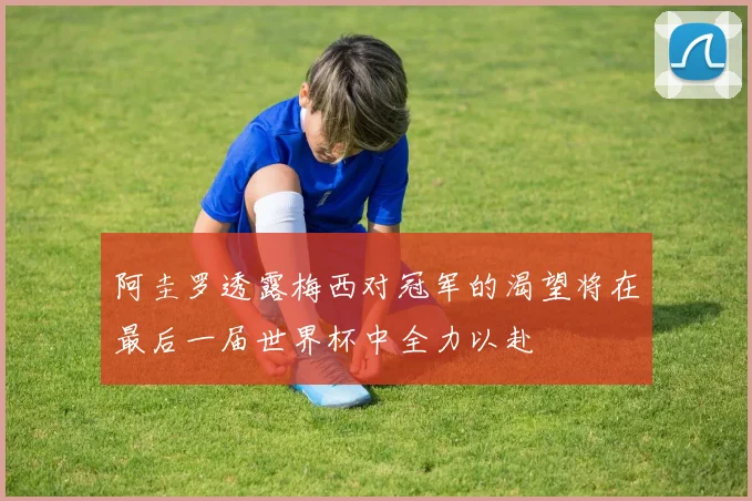 阿圭罗透露梅西对冠军的渴望将在最后一届世界杯中全力以赴