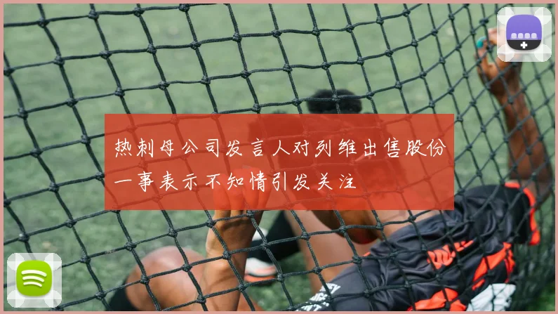 热刺母公司发言人对列维出售股份一事表示不知情引发关注