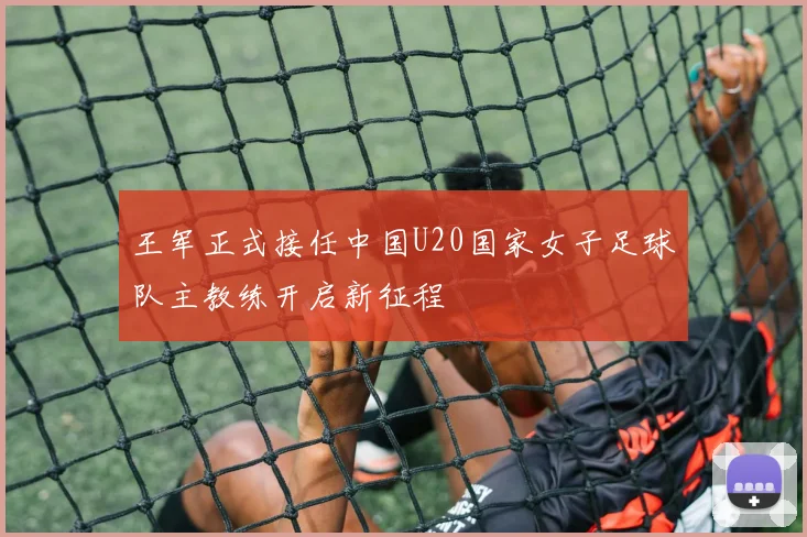 王军正式接任中国U20国家女子足球队主教练开启新征程