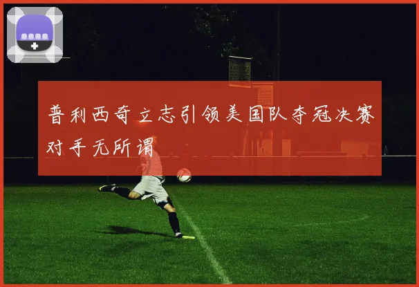 普利西奇立志引领美国队夺冠决赛对手无所谓
