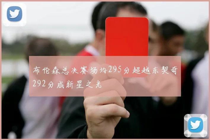 布伦森总决赛场均295分超越东契奇292分成新星之光
