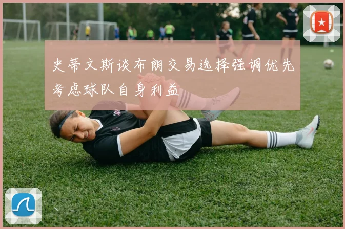 史蒂文斯谈布朗交易选择强调优先考虑球队自身利益
