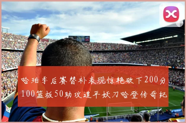 哈珀季后赛替补表现惊艳砍下200分100篮板50助攻追平妖刀哈登传奇纪录
