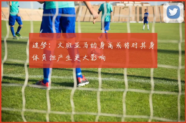 追梦：文班亚马的身高或将对其身体负担产生更大影响