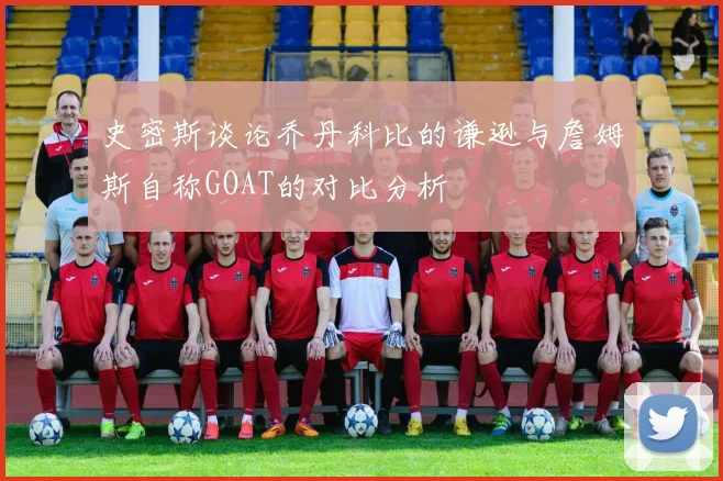 史密斯谈论乔丹科比的谦逊与詹姆斯自称GOAT的对比分析